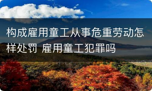 构成雇用童工从事危重劳动怎样处罚 雇用童工犯罪吗