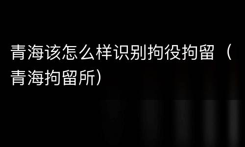 青海该怎么样识别拘役拘留（青海拘留所）