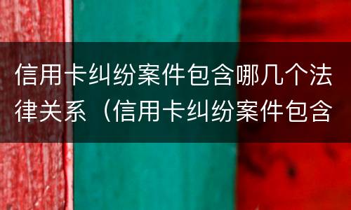 信用卡纠纷案件包含哪几个法律关系（信用卡纠纷案件包含哪几个法律关系）