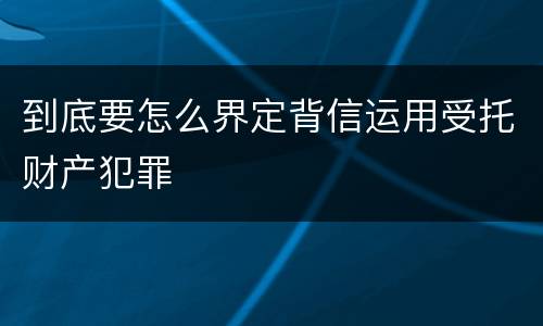 到底要怎么界定背信运用受托财产犯罪