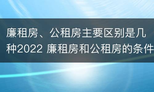 廉租房、公租房主要区别是几种2022 廉租房和公租房的条件