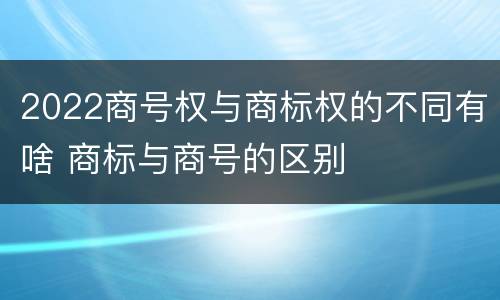 2022商号权与商标权的不同有啥 商标与商号的区别