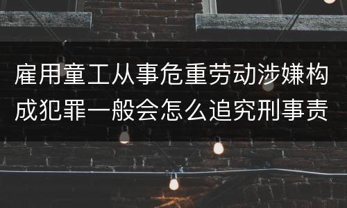 雇用童工从事危重劳动涉嫌构成犯罪一般会怎么追究刑事责任