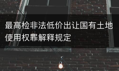 最高检非法低价出让国有土地使用权罪解释规定