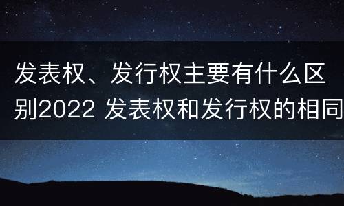 发表权、发行权主要有什么区别2022 发表权和发行权的相同点