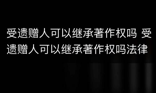 受遗赠人可以继承著作权吗 受遗赠人可以继承著作权吗法律