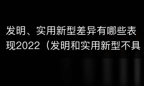 发明、实用新型差异有哪些表现2022（发明和实用新型不具有什么特性）