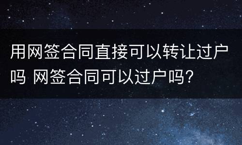 用网签合同直接可以转让过户吗 网签合同可以过户吗?