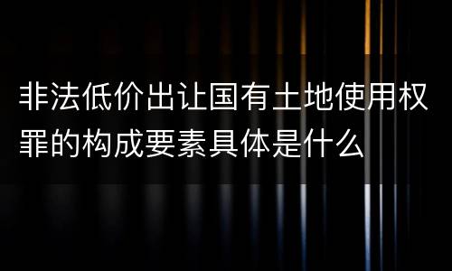 非法低价出让国有土地使用权罪的构成要素具体是什么