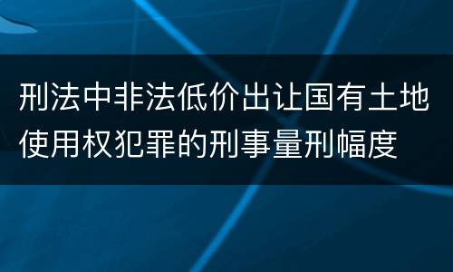 刑法中非法低价出让国有土地使用权犯罪的刑事量刑幅度