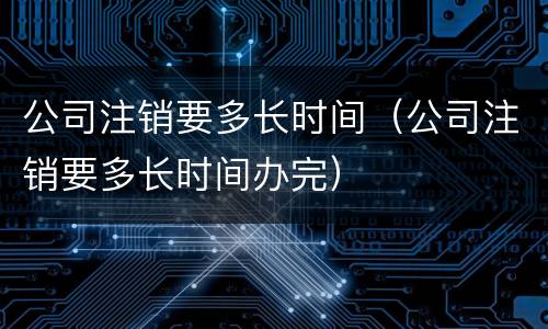 公司注销要多长时间（公司注销要多长时间办完）