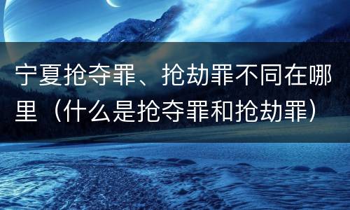 宁夏抢夺罪、抢劫罪不同在哪里（什么是抢夺罪和抢劫罪）