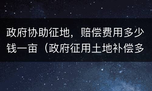 政府协助征地，赔偿费用多少钱一亩（政府征用土地补偿多少钱一亩）