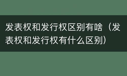 发表权和发行权区别有啥（发表权和发行权有什么区别）