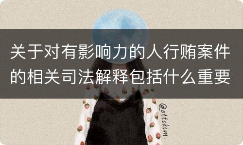 关于对有影响力的人行贿案件的相关司法解释包括什么重要内容