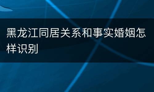 黑龙江同居关系和事实婚姻怎样识别