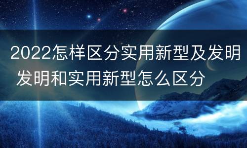 2022怎样区分实用新型及发明 发明和实用新型怎么区分