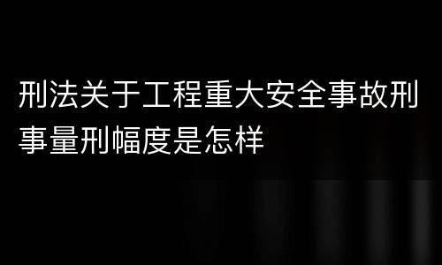 刑法关于工程重大安全事故刑事量刑幅度是怎样