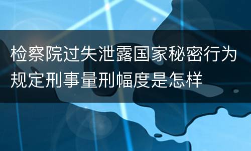 检察院过失泄露国家秘密行为规定刑事量刑幅度是怎样