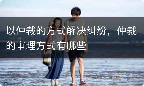 以仲裁的方式解决纠纷,仲裁的审理方式有哪些