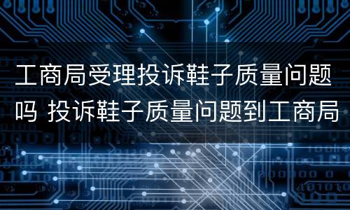 工商局受理投诉鞋子质量问题吗 投诉鞋子质量问题到工商局,给解决吗