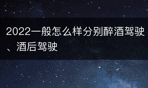 2022一般怎么样分别醉酒驾驶、酒后驾驶