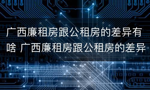 广西廉租房跟公租房的差异有啥 广西廉租房跟公租房的差异有啥不同
