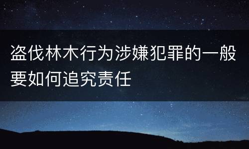 盗伐林木行为涉嫌犯罪的一般要如何追究责任