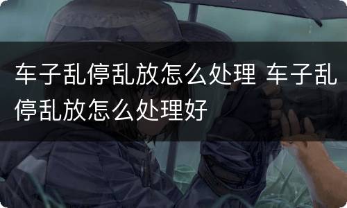 车子乱停乱放怎么处理 车子乱停乱放怎么处理好