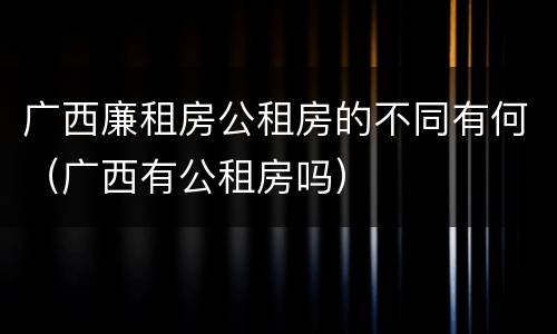 广西廉租房公租房的不同有何（广西有公租房吗）