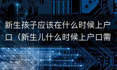 新生孩子应该在什么时候上户口（新生儿什么时候上户口需要什么证件）