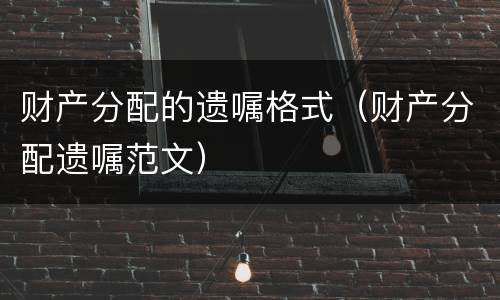 财产分配的遗嘱格式（财产分配遗嘱范文）