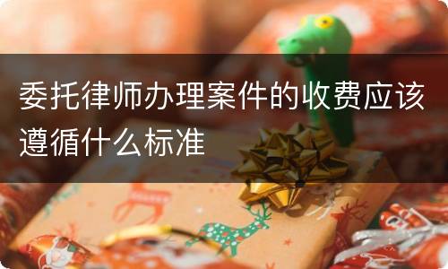 委托律师办理案件的收费应该遵循什么标准