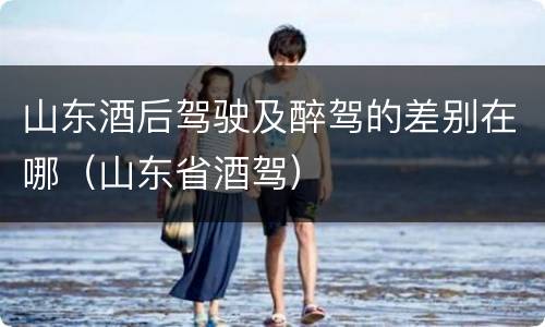 山东酒后驾驶及醉驾的差别在哪（山东省酒驾）