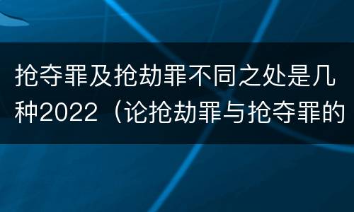 抢夺罪及抢劫罪不同之处是几种2022（论抢劫罪与抢夺罪的界限）