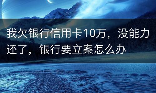 我欠银行信用卡10万，没能力还了，银行要立案怎么办