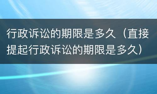 行政诉讼的期限是多久（直接提起行政诉讼的期限是多久）