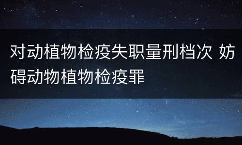 对动植物检疫失职量刑档次 妨碍动物植物检疫罪