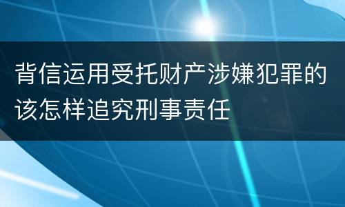 背信运用受托财产涉嫌犯罪的该怎样追究刑事责任