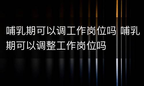 哺乳期可以调工作岗位吗 哺乳期可以调整工作岗位吗