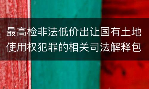 最高检非法低价出让国有土地使用权犯罪的相关司法解释包括什么内容