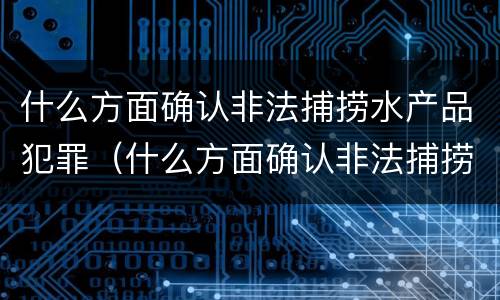 什么方面确认非法捕捞水产品犯罪（什么方面确认非法捕捞水产品犯罪行为）