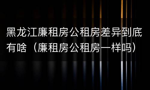 黑龙江廉租房公租房差异到底有啥（廉租房公租房一样吗）