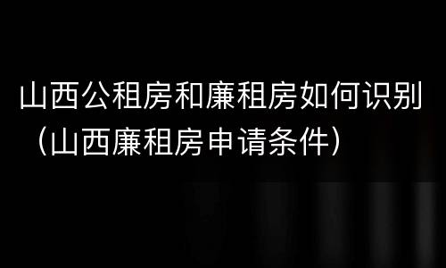 山西公租房和廉租房如何识别（山西廉租房申请条件）