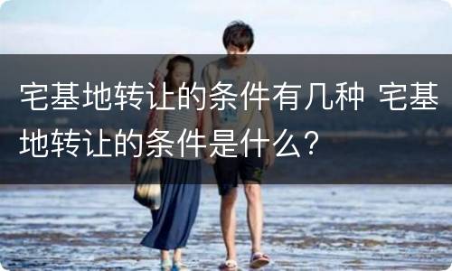 宅基地转让的条件有几种 宅基地转让的条件是什么?