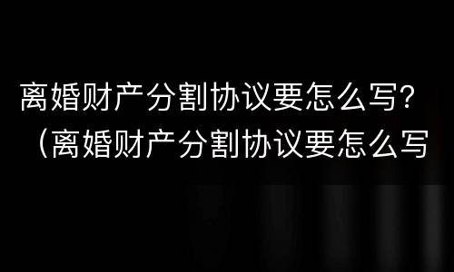 离婚财产分割协议要怎么写？（离婚财产分割协议要怎么写呢）