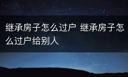 继承房子怎么过户 继承房子怎么过户给别人