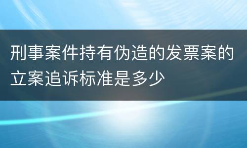 刑事案件持有伪造的发票案的立案追诉标准是多少