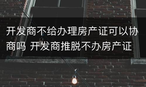 开发商不给办理房产证可以协商吗 开发商推脱不办房产证