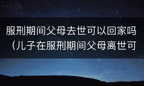 服刑期间父母去世可以回家吗（儿子在服刑期间父母离世可以回来吗）
